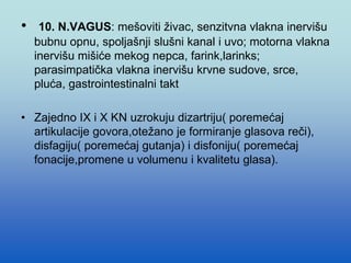 • 10. N.VAGUS: mešoviti živac, senzitvna vlakna inervišu
bubnu opnu, spoljašnji slušni kanal i uvo; motorna vlakna
inervišu mišiće mekog nepca, farink,larinks;
parasimpatička vlakna inervišu krvne sudove, srce,
pluća, gastrointestinalni takt
• Zajedno IX i X KN uzrokuju dizartriju( poremećaj
artikulacije govora,otežano je formiranje glasova reči),
disfagiju( poremećaj gutanja) i disfoniju( poremećaj
fonacije,promene u volumenu i kvalitetu glasa).
 