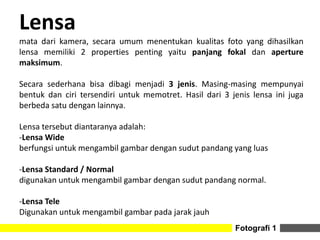 Lensa
mata dari kamera, secara umum menentukan kualitas foto yang dihasilkan
lensa memiliki 2 properties penting yaitu panjang fokal dan aperture
maksimum.
Secara sederhana bisa dibagi menjadi 3 jenis. Masing-masing mempunyai
bentuk dan ciri tersendiri untuk memotret. Hasil dari 3 jenis lensa ini juga
berbeda satu dengan lainnya.
Lensa tersebut diantaranya adalah:
-Lensa Wide
berfungsi untuk mengambil gambar dengan sudut pandang yang luas
-Lensa Standard / Normal
digunakan untuk mengambil gambar dengan sudut pandang normal.
-Lensa Tele
Digunakan untuk mengambil gambar pada jarak jauh
Fotografi 1
 