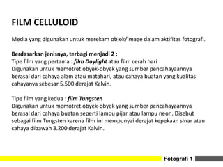 Fotografi 1
FILM CELLULOID
Media yang digunakan untuk merekam objek/image dalam aktifitas fotografi.
Berdasarkan jenisnya, terbagi menjadi 2 :
Tipe film yang pertama : film Daylight atau film cerah hari
Digunakan untuk memotret obyek-obyek yang sumber pencahayaannya
berasal dari cahaya alam atau matahari, atau cahaya buatan yang kualitas
cahayanya sebesar 5.500 derajat Kalvin.
Tipe film yang kedua : film Tungsten
Digunakan untuk memotret obyek-obyek yang sumber pencahayaannya
berasal dari cahaya buatan seperti lampu pijar atau lampu neon. Disebut
sebagai film Tungsten karena film ini mempunyai derajat kepekaan sinar atau
cahaya dibawah 3.200 derajat Kalvin.
 