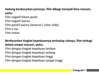 Fotografi 1
Sedang berdasarkan jenisnya, film dibagi menjadi lima macam,
yaitu:
Film negatif hitam-putih
Film negatif warna
Film positif warna (reversal / color slide)
Film x-ray
Film instan
Berdasarkan tingkat kepekaannya terhadap cahaya, film terbagi
dalam empat macam, yaitu:
Film dengan tingkat kepekaan lamban
Film dengan tingkat kepekaan sedang
Film dengan tingkat kepekaan tinggi
Film dengan tingkat kepekaan sangat tinggi
 