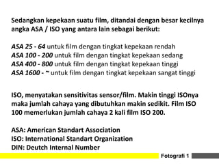 Fotografi 1
Sedangkan kepekaan suatu film, ditandai dengan besar kecilnya
angka ASA / ISO yang antara lain sebagai berikut:
ASA 25 - 64 untuk film dengan tingkat kepekaan rendah
ASA 100 - 200 untuk film dengan tingkat kepekaan sedang
ASA 400 - 800 untuk film dengan tingkat kepekaan tinggi
ASA 1600 - ~ untuk film dengan tingkat kepekaan sangat tinggi
ISO, menyatakan sensitivitas sensor/film. Makin tinggi ISOnya
maka jumlah cahaya yang dibutuhkan makin sedikit. Film ISO
100 memerlukan jumlah cahaya 2 kali film ISO 200.
ASA: American Standart Association
ISO: International Standart Organization
DIN: Deutch Internal Number
 