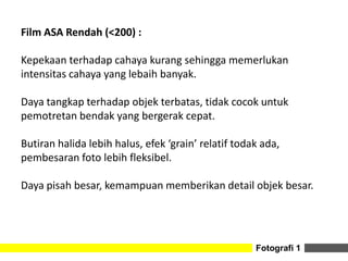 Fotografi 1
Film ASA Rendah (<200) :
Kepekaan terhadap cahaya kurang sehingga memerlukan
intensitas cahaya yang lebaih banyak.
Daya tangkap terhadap objek terbatas, tidak cocok untuk
pemotretan bendak yang bergerak cepat.
Butiran halida lebih halus, efek ‘grain’ relatif todak ada,
pembesaran foto lebih fleksibel.
Daya pisah besar, kemampuan memberikan detail objek besar.
 