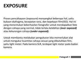 Fotografi 1
EXPOSURE
Proses pencahayaan (exposure) menyangkut beberapa hal, yaitu
bukaan diafragma, kecepatan rana, dan kepekaan film(ISO). Hal ini
yang menentukan keberhasilan forografer untuk mendapatkan foto
dengan cahaya yang normal, tidak terlalu kelebihan (over exposed)
atau kekurangan cahaya (under exposed).
Untuk membantu melakukan pengukuran kita memerlukan alat
untuk mengukur kuantitas cahaya sesuai yang dibutuhkan film,
yaitu light meter. Pada kamera SLR, terdapat light meter pada badan
kamera.
 