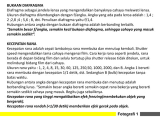 Fotografi 1
BUKAAN DIAFRAGMA
Diafragma sebagai jendela lensa yang mengendalikan banyaknya cahaya melewati lensa.
Ukuran diafragma dilambangkan dengan f/angka. Angka yang ada pada lensa adalah : 1,4 ;
2 ;2,8 ;4 ; 5,6 ; 8, dst. Penulisan diafragma yaitu f/1,4.
Hubungan antara angka dengan bukaan diafragma adalah berbanding terbalik.
“Semakin besar f/angka, semakin kecil bukaan diafragma, sehingga cahaya yang masuk
semakin sedikit”.
KECEPATAN RANA
Kecepatan rana adalah cepat lambatnya rana membuka dan menutup kembali. Shutter
speed mengendalikan lama cahaya mengenai film. Cara kerja rana seperti jendela, rana
berada di depan bidang film dan selalu tertutup jika shutter release tidak ditekan, untuk
melindungi bidang film dari cahaya.
Ukuran rana yaitu : 1, 2, 4, 8, 15, 30, 60, 125, 250,50, 1000, 2000, dan B. Angka 1 berarti
rana membuka dengan kecepatan 1/1 detik, dst. Sedangkan B (bulb) kecepatan tanpa
batas waktu.
Hubungan antara angka dengan kecepatan rana membuka dan menutup adalah
berbanding lurus. “Semakin besar angka berarti semakin cepat rana bekerja yang berarti
semakin sedikit cahaya yang masuk. Begitu juga sebaliknya.
Kecepatan rana yang tinggi mengakibatkan efek freezing(membekukan objek yang
bergerak).
Kecepatan rana rendah (<1/30 detik) memberikan efek gerak pada objek.
 