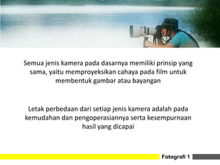 Fotografi 1
Semua jenis kamera pada dasarnya memiliki prinsip yang
sama, yaitu memproyeksikan cahaya pada film untuk
membentuk gambar atau bayangan
Letak perbedaan dari setiap jenis kamera adalah pada
kemudahan dan pengoperasiannya serta kesempurnaan
hasil yang dicapai
 
