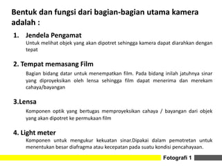 Fotografi 1
Bentuk dan fungsi dari bagian-bagian utama kamera
adalah :
1. Jendela Pengamat
Untuk melihat objek yang akan dipotret sehingga kamera dapat diarahkan dengan
tepat
2. Tempat memasang Film
Bagian bidang datar untuk menempatkan film. Pada bidang inilah jatuhnya sinar
yang diproyeksikan oleh lensa sehingga film dapat menerima dan merekam
cahaya/bayangan
3.Lensa
Komponen optik yang bertugas memproyeksikan cahaya / bayangan dari objek
yang akan dipotret ke permukaan film
4. Light meter
Komponen untuk mengukur kekuatan sinar.Dipakai dalam pemotretan untuk
menentukan besar diafragma atau kecepatan pada suatu kondisi pencahayaan.
 