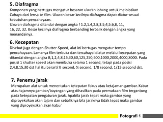 6. Kecepatan
Disebut juga dengan Shutter-Speed, alat ini bertugas mengatur tempo
pencahayaan. Lamanya film terbuka dan tercahayai diatur melalui kecepatan yang
ditandai dengan angka B,1,2,4,8,15,30,60,125,250,500,1000,2000,4000,8000. Pada
posisi 1 shutter speed akan membuka selama 1 second, tetapi pada posisi
2,4,8,15,30 dst hal itu berarti ½ second, ¼ second, 1/8 second, 1/15 ssecond dst.
Fotografi 1
5. Diafragma
Komponen yang bertugas mengatur besaran ukuran lobang untuk meloloskan
Cahaya dari lensa ke film. Ukuran besar kecilnya diafragma dapat diatur sesuai
kebutuhan pencahayaan.
Ukuran diafragma ditandai dengan angka f 1.2,1.4,2.8,3.5,4,5.6,8, 11,
16, 22, 32. Besar kecilnya diafragma berbanding terbalik dengan angka yang
menandainya.
7. Penemu jarak
Merupakan alat untuk menentukan ketepatan fokus atau ketajaman gambar. Kabur
atau tajamnya gambar/bayangan yang dihasilkan pada permukaan film tergantung
pada ketepatan pengaturan jarak. Apabila jarak tepat maka gambar yang
diproyeksikan akan tajam dan sebaliknya bila jaraknya tidak tepat maka gambar
yang diproyeksikan akan kabur
 