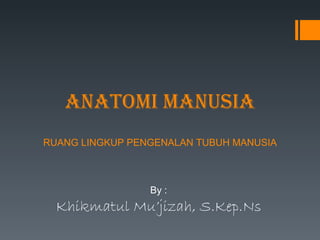 ANATOMI MANUSIA RUANG LINGKUP PENGENALAN TUBUH MANUSIA By : Khikmatul Mu’jizah, S.Kep.Ns 