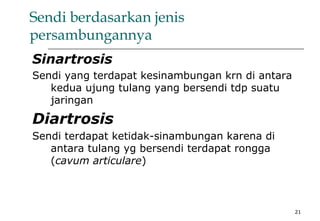 21
Sendi berdasarkan jenis
persambungannya
Sinartrosis
Sendi yang terdapat kesinambungan krn di antara
kedua ujung tulang yang bersendi tdp suatu
jaringan
Diartrosis
Sendi terdapat ketidak-sinambungan karena di
antara tulang yg bersendi terdapat rongga
(cavum articulare)
 