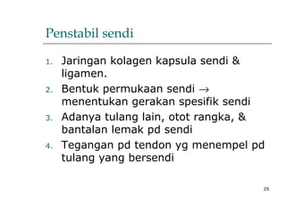 29
Penstabil sendi
1. Jaringan kolagen kapsula sendi &
ligamen.
2. Bentuk permukaan sendi →
menentukan gerakan spesifik sendi
3. Adanya tulang lain, otot rangka, &
bantalan lemak pd sendi
4. Tegangan pd tendon yg menempel pd
tulang yang bersendi
 