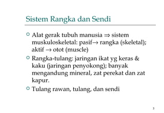 3
Sistem Rangka dan Sendi
 Alat gerak tubuh manusia ⇒ sistem
muskuloskeletal: pasif→ rangka (skeletal);
aktif → otot (muscle)
 Rangka-tulang: jaringan ikat yg keras &
kaku (jaringan penyokong); banyak
mengandung mineral, zat perekat dan zat
kapur.
 Tulang rawan, tulang, dan sendi
 