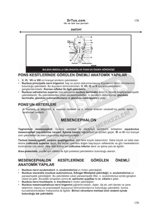DrTus.com                                                       136
                                           ilk ve tek t us portalı


                                                  ANAT OMĐ




PONS KESĐTLERĐNDE GÖRÜLEN ÖNEMLĐ ANATOMĐK YAPILAR
•   V, VI, VII ve VIII nci kranyal sinirlerin çekirdekleri.
•   Nucleus principalis nervi trigemini; baş ve yüzün dokunma-basınç duyularının ikinci nöronlarının
    bulunduğu çekirdektir. Bu duyuların birincinöronları; V, VII, IX ve X ncu kranyalsinirlerin
    ganglionlarındadır. Kornea refleksi ile ilgili çekirdektir.
•   Nucleus salivatorius superior (üst parçasına nucleus lacrimalis denir);n. facialis’leilgiliparasempatik
    çekirdeklerdir. Bu çekirdeklerden çıkan parasempatiklifler, n. facialis’in dallarıiçinde; glandula
    lacrimalis, glandula submandibularis ve glandula sublingualis’e gider.

PONS’UN ARTERLERĐ
    A. basilaris, a. labyrinthi, a. superior cerebelli ve a. inferior anterior cerebelli’nin pontin dalları
    tarafından beslenir.


                                        MESENCEPHALON

Tegmentum mesencephali; Üçüncü ventrikül ile dördüncü ventrikül’ü birleştiren aqueductus
mesencephali (aqueductus cerebri, Sylvius kanalı) tegmentum’un içinden geçer. III ve IV ncü kranyal
sinir çekirdekleri ile inen-çıkan yollar tegmentum’dadır.
Tectum mesencephali; corpora quadrigemina, dört tane küçük kabarıntıdır. Daha büyük ve üstte olan
ikisine colliculus superior denir. Ani vizüel uyarılara doğan baş-boyun refleksinde ve göz hareketlerinin
kontrolünde rolü vardır. Altta olan ikisine ise colliculus inferior denir ve işitme yolu ile ilgilidir.
Area pretectalis, pupilla ışık refleksi ile ilgili pretektal çekirdeklerin bulunduğu alandır.


MESENCEPHALON    KESĐTLERĐNDE                                        GÖRÜLEN                ÖNEMLĐ
ANATOMĐK YAPILAR
•   Nucleus nervi oculomotorii; n. oculomotorius’un motor çekirdeğidir.
•   Nucleus visceralis (nucleus autonomicus, Edinger-Westphal çekirdeği); n. oculomotorius’un
    parasempatik çekirdeğidir. Bu çekirdekten çıkan parasempatik lifler, n. oculomotorius içinde ganglion
    ciliare’ye gelir. Buradaki sinapstan sonra m. sphincter pupillae ile m. ciliaris’e gider.
•   Nucleus nervi trochlearis; n. trochlearis’in motor çekirdeğidir.
•   Nucleus mesencephalicus nervi trigemini;çiğneme kasları, dişler, diş eti, sert damak ve çene
    ekleminin, basınç ve proprioseptif duyusunun birincinöronlarının bulunduğu çekirdektir. Isırma
    kuvvetinikontroleden mekanizma ile ilgilidir. Birinci nöronların merkezi sinir sistemi içinde
    bulunduğu tek çekirdektir.


                                                                                                              136
 