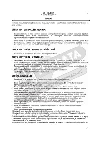DrTus.com                                                     143
                                           ilk ve tek t us portalı


                                                 ANAT OMĐ

Beyin de, medulla spinalis gibi dıştan-içe doğru; Dura mater - Arachnoidea mater ve Pia mater denilen üç
zarla sarılıdır.


DURA MATER (PACHYMENINX)
    Endosteal tabaka ile kafa kemikleri arasında kalan potansiyel boşluğa spatium epidurale (spatium
    extradurale) denir. Kafa travmalarında, a. meningea media’nın dallarındakiaçılmalar
    epidural(ekstradural) hemorajilere neden olur.
    Dura mater ile arachnoidea mater arasındaki potansiyel boşluğa, spatium subdurale denir. Kafa
    travmalarında, özellikle sinus sagittalis superior’a dökülen yüzeyel beyin venlerinin açılması sonucu,
    bu boşluğa kanama ola bilir (subdural hemoraji).


DURA MATER’ĐN DAMAR VE SĐNĐRLERĐ
    Esas arteri, a. maxillaris’in dalı olan a. meningea media’dır.

DURA MATER’ĐN UZANTILARI
•   Falx cerebri; iki beyin hemisferi arasına verdiği uzantıdır. Önde etmoid kemikteki crista galli’ye ve
    frontal kemikteki crista frontalis’e, arkada ise protuberentia occipitalis interna’ya tutunur. Üst kenarında
    sinus sagittalis superior, alt kenarında sinus sagittalis inferior seyreder.
•   Tentorium cerebelli; oksipital loblar ile serebellar hemisferler arasındadır. Arkada oksipital kemik ile
    pariyetal kemiğe tutunur ve sinus transversus’ları içerir.
•   Falx cerebelli; beyincik hemisferleri arasına giren dura mater uzantısıdır.
•   Diaphragma sellae; hipofiz bezinin üstünü örter.

DURAL SĐNÜSLER
    Dura mater’in iki tabakası, bazı bölgelerde ayrılarak dural sinüsleri oluşturur.

•  Sinus sagittalis superior;falx cerebri’nin üst kenarı boyunca uzanır. En büyük dural sinüstür.
   BOS’un esas drene olduğu sinüstür.
• Sinus sagittalis inferior; falx cerebri’nin alt kenarı boyunca uzanır. Sinus rectus’a açılır.
• Sinus rectus; Beynin en büyük veni olan v. magna cerebri (Galen veni) ve sinus sagittalis inferior,
   sinus rectus’a açılır.
• Confluens sinuum (torcular Herophili); sinus sagittalis superior’un arka ucunun genişlemesidir.
• Sinus transversus; protuberentia occipitalis interna seviyesinde başlayan iki tane sinüstür. Sağdaki
   confluens sinuum’un, soldaki de sinus rectus’un devamı olarak başlar. Tentorium cerebelli’nin arka
   kenarının yaprakları arasındadır. Sağ tarafınki, sinus sagittalis superior’un devamı olduğu için
   genellikle daha büyüktür. Oksipitopetrozal birleşmede sinus sigmoideus adını alırlar.
• Sinus sigmoideus; sinus transversus’un devamıdır ve foramen jugulare’den itibaren v. jugularis
   interna adını alır.
• Sinus occipitalis;Falx cerebelli’nin crista occipitalisinterna’ya tutunan yaprakları arasındadır.
   Confluens sinuum’a açılır.
• Sinus sphenoparietalis; sinus cavernosus’a açılır.
• Sinus petrosus superior; petroz kemiğin üst kenarında seyreder. Sinus transversus’a açılır.
• Sinus petrosus inferior; petroz kemik ile oksipital kemik arasında seyreder. V. jugularis interna’ya
açılır. Sinus cavernosus’u v. jugularis interna’ya bağlar.
• Sinus cavernosus; sfenoid kemik gövdesinin her iki tarafındadır. Đçinden a. carotis interna (A. C. I.) ve
n. abducens geçer (sinir, arterin lateralindedir). Dış duvarından ise; n. oculomotorius, n. trochlearis,
n. ophthalmicus ve n. maxillaris geçer.
Sinus cavernosus’a açılan yapılar; v. ophthalmica superior ve inferior, v. media superficialis cerebri, vv.


                                                                                                            143
 