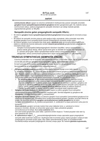 DrTus.com                                                       147
                                              ilk ve tek t us portalı


                                                    ANAT OMĐ

    communicans albus’a geçer ve columna vertebralis’in herikiyanında uzanan sempatik zincirdeki
    ganglion trunci sympathici(paravertebral ganglion) denilen ganglionlara gelir. Bu nedenle ramus
    communicans albus, sadece preganglionik sempatik nöronların yer aldığı medulla spinalis
    segmentlerinde görülür ve 14 çifttir.

    Sempatik zincire gelen preganglionik sempatik liflerin;
•   Bir bölümü ganglion trunci sympathici(paravertebral ganglionlar)’dekipostganglionik nöronlarla sinaps
    yapar,
•   Bir bölümü de sempatik zincirde yukarıya yada aşağıya doğru seyrederek, daha yukarıdaki veya daha
    aşağıdaki ganglion trunci sympathici’lerde bulunan postganglionik nöronlarla sinaps yapar.
•   Bir bölümü ganglion trunci sympathici’den direk geçip, splanknik sinir adı ile aorta abdominalis’in ana
    dallarının orijinlerinde bulunan pleksuslar içindeki visseral (prevertebral) ganglionlardaki postganglionik
    nöronlarla sinaps yapar.
           Ganglion truncisympathici’dekipostganglionik nöronların bazılifleri, ramus communicans
           griseus olarak geriye dönüp, tekrar spinal sinire girer ve derideki ter bezleri, kan damarları ve
           m. arrector pili’ye gider. Bütün spinalsinirlere katılan ramus communicans griseus
           olduğundan, ramus communicans griseus’ların sayısı spinal sinir sayısı (31 çift) kadardır.

TRUNCUS SYMPATHICUS (SEMPATĐK ZĐNCĐR)
    Columna vertebralis’in her iki tarafında, kafa tabanından koksiks ucuna kadar uzanır. Her bir taraf sempatik
    zincirde 22 yada 23 tane ganglion trunci sympathici (gang. paravertebrale) bulunur.
    Đki taraf sempatik zincir, koksiks ucunda ganglion impar denilen bir ara ganglionla birleşir.
    Servikal bölümde üç tane ganglion trunci sympathici bulunur.
•    Ganglion cervicale superius;ganglion truncisympathici’lerin en büyüğü ve en üstte olanıdır. C -
                                                                                                        2
     C vertebralara komşudur. C ’e karşılık gelen ilk dört paravertebral ganglionun birleşmesinden meydana
       3                             1-4
     gelir. Baştaki yapılara sempatik uyarıyı götüren postganglionikliflerin (n. caroticus internus) nöronları, bu
     gangliondalokalizedir. Vagina carotica’nın arkasında olup, n. vagus’un ganglion inferius’u ile komşudur. Đlk
     dört servikal spinal sinire katılan ramus communicans griseus’lar, bu gangliondan çıkar.
           N. caroticus internus, ilk beş torakal segmentteki preganglionik nöronların uzantıları truncus
           sympathicus’a geçtikten sonra, yukarıya doğru yükselerek ganglion cervicale superius’a gelir ve
           buradaki postganglionik nöronlarla sinaps yapar. Postganglionik nöronların uzantıları, ganglionu üst
           ucundan n. caroticus internus adı ile terk eder. Kafa içindeki yapılara sempatik uyarıyı taşıyan bu
           sinir, a. carotis interna çevresinde plexus caroticus internus denilen bir pleksus oluşturur.
           Pleksus’tan çıkan dallar, a. carotis interna’nın dalları aracılığıyla hedef organlara gider.
•    Ganglion cervicale medium; C ’ya karşılık gelen beşinci ve altıncı ganglion trunci sympathici
                                         5-6
     (paravertebral ganglionun)’nin birleşmesinden meydana gelir. Servikal bölgedeki üç ganglionun en
     küçüğüdür. Cartilago cricoidea (veya C ) seviyesindedir.
                                                6
•    Ganglion cervicale inferius; yedinci ve sekizinci ganglion trunci sympathici (paravertebral ganglionun)’nin
     birleşmesi ile meydana gelir. Genellikle birinci torakal paravertebral ganglion, ganglion cervicale inferius ile
     birleşir. Bu durumda üçü birlikte ganglion cervicothoracicum (stellat ganglion) adı ile bilinir.
     Ganglion cervicothoracicum, C7 vertebra seviyesindedir. A. vertebralis’in ve apex pulmonis’in arka yüzü ile
     komşudur.
     Ansa subclavia; ganglion cervicale medium’dan çıkan dallardan birisi, a. subclavia’nın birinci
     parçasının önünden, altından ve arkasından geçip yukarı doğru yükselerek ganglion
     cervicothoracicum’la birleşir. Buna ansa subclavia denir.
     Son yedi torakal gangliondan çıkan dallar, splanknik sinirleri oluşturur. Torakal parçadan orijin alan üç
     tane splanknik sinir vardır.
•    N. splanchnicus major;T -T paravertebralganglionlardan sinaps yapmadan geçen preganglionik
                                 5    9(10)
     sempatik dallar tarafından oluşturulur. Diyafragma’daki krus’lardan geçip, başlıca ganglion coeliacum’daki
     postganglionik nöronlarla sinaps yapar. Bazı dalları adrenalmedulla’ya gider ve buradakikromaffin
     hücrelerle(modifiye sempatik postganglionik nöronlar) sinaps yapar. Bu nedenle glandula suprarenalis,



                                                                                                                147
 