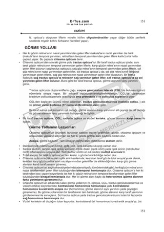 DrTus.com                                                     151
                                          ilk ve tek t us portalı


                                                 ANAT OMĐ

         N. opticus’u oluşturan liflerin miyelin kılıfını oligodendrositler yapar (diğer bütün periferik
         sinirlerde miyelin kılıfını Schwann hücreleri yapar).

     GÖRME YOLLARI
•   Her iki gözün retina’sının nazal yarımlarından gelen lifler makula’ların nazal yarımları da dahil
    (makula’ların temporal yarımları, retina’ların temporal yarımlarından gelen liflere katılır) orta hatta
    çapraz yapar. Bu çapraza chiasma opticum denir.
•   Chiasma opticum’dan sonraki görme yolu tractus opticus’tur. Bir taraf tractus opticus içinde; aynı
    taraf gözün retina’sının temporal yarımından gelen liflerle, karşı gözün retina’sının nazal yarımından
    gelen lifler bulunur (sağ tractus opticus’u; sağ göz retina’sının temporal yarımından gelen liflerle, sol
    göz retina’sının nazal yarımından gelen lifler, sol tractus opticus’u da; sol göz retina’sının temporal
    yarımından gelen liflerle, sağ göz retina’sının nazal yarımından gelen lifler oluşturur). Bir başka
    ifadeyle; sağ tractus opticus’ta retinanın sağ yarımdan gelen lifler, sol tractus opticus’ta da sol
    yarımdan gelen lifler bulunur. Buna göre bir taraf tractus opticus, görme alanının karşı yarımını
    görür.

         Tractus opticus’u oluşturanliflerin çoğu, corpus geniculatum laterale (CGL)’de bulunan üçüncü
         nöronlarla sinaps yapar. Bir miktarlif vizüeluyarılarlailgilirefleksleriçin, CGL’ye uğramadan
         brachium colliculisuperioris aracılığıyla area pretectalis’e ve colliculus superior’a gider.
         CGL’den başlayan üçüncü nöron uzantıları, tractus geniculocalcarinus (radiatio optica, ) adı
         ile primer vizüel kortekse (17 numaralı Brodmann alanı) gider.
         Bir taraf sulcus calcarinus’un üst dudağı, görme alanının karşı yarımının alt çeyreği ile, alt dudağı
         da görme alanının karşı yarımının üst çeyreği ile ilgilidir.
•   Bir taraf tractus opticus, CGL, radiatio optica ve vizüel korteks; görme alanının karşı yarısı ile
    ilgilidir.

         Görme Yollarının Lezyonları
         Chiasma opticum’un önündeki lezyonlar sadece lezyon tarafındaki gözde, chiasma opticum ve
         arkasındaki yapıların lezyonları ise her iki gözde görme alanı kaybına neden olur.
         Anopia, görme kaybıdır. Tam olmayan görme alanı defektlerine skotom denir.
•   Dairesel (sirkumferensiyal) körlük; optik sinir, optik kanalda sıkıştığı zaman olur.
•   Santral skotom; lezyon optik sinirin içindedir. Optik diskin (optik nörit) yada optik sinirin (retrobulbar
    nörit) inflamasyonu sonucu olur. Retrobulbar nöritin en sık nedeni multipl sclerosis’tir.
•   Total anopia; bir taraf n. opticus’un tam kesisi, o gözde total körlüğe neden olur.
•   Chiasma opticum’a yakın olan optik sinir kesilerinde; kesi olan taraf gözde total anopia’ya ek olarak,
    kesiden karşı gözün retina’sının nazalyarımından gelenlifler de etkilendiğinden, karşı göz görme
    alanının kendi taraf yarısını göremez.
•   Chiasma opticum’un sagittalharabiyetlerinde(adenohipofiz tümörlerindekigibi);herikigözün retina’sının
    nazal taraflarından gelen lifler tutulduğundan bitemporal hemianopia olur. Chiasma opticum’a her iki
    tarafından bası yapan lezyonlarda ise her iki gözün retina’sının temporal taraflarından gelen lifler
    tutulduğundan binazal hemianopia olur. Her iki görme alanı kaybı da heteronimos (görme alanının
    farklı yarımlarını görememe)’tur.
•   Chiasma opticum’un arkasında kalan görme yollarının (tr. opticus, CGL, tractus geniculocalcarinus ve
    vizüel korteks) lezyonlarında; kontralateral homonimos hemianopia yada kontralateral
    homonimos kuvadrantik anopia olur (homonimos; görme alanının aynı yarımını yada çeyreğini
    görememe). Bu görme yollarından bir taraftakinin tam harabiyeti, görme alanının karşı taraf yarımının
    görülememesi ile sonuçlanır. Sol tractus opticus yada tractus geniculocalcarinus’u tutan bir lezyonda
    sağ homonimos hemianopia olur.
•   Vizüel korteksin alt dudağını tutan lezyonlar, kontralateral üst homonimos kuvadrantik anopia’ya, üst


                                                                                                           151
 