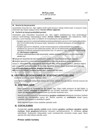 DrTus.com                                                       157
                                        ilk ve tek t us portalı


                                               ANAT OMĐ


    Santral tip fasiyal paralizi
supranüklear lezyonda olur. Ağız sağlam tarafa (yada lezyonun olduğu tarafa) kayar ve lezyonun karşı
tarafındaki ağız köşesi aşağıya sarkar. Kornea refleksi sağlamdır.
    Periferik tip fasiyal paralizi(Bell paralizi)
intranüklear yada infranüklear lezyonlarda olur. Ağız sağlam tarafa(lezyonun karşı tarafına)kayar
velezyon tarafındakiağız köşesiaşağıya sarkar. Kornea refleksi kaybolur. Göz kapatılamaz. AIDS,
sarkoidoz, Lyme hastalığı, tümör ve diabet’in bir komplikasyonu olarak görülebilir.
      • Ganglion geniculi’nin proksimalindekilezyonlarda;ipsilateralyüz yarımının tüm kaslarında paralizi,
        dilin 2/3 ön bölümünden tat duyusu kaybı, hiperakuzi ve tükürük sekresyonu ile lakrimasyonda
        bozulma olur.
      • Ganglion geniculi’nin distalinde, ancak chorda tympani’nin proksimalindeki lezyonlarda;
        ipsilateral yüz yarımının tüm kaslarında paralizi, dilin 2/3 ön bölümünden tat duyusu kaybı,
        hiperakuzi ve tükürük sekresyonunda bozulma olur. N. petrosus major, lezyondan etkilenmediği
        için lakrimasyon sağlamdır.
      • Foramen stylomastoideum’daki lezyonlarda; sadece ipsilateral yüz yarımının tüm kaslarında
        paralizi olur.
   Fasiyal sinir lezyonlarında olan hiperakuzinin nedeni, m. stapedius’taki fonksiyon kaybıdır.
    Ganglion geniculi’nin proksimalindekifasiyalsinirlezyonlarında, aksonların yanlış rejenerasyonu
sonucu n. intermedius’taki preganglionik parasempatik lifler, chorda tympani yerine n. petrosus major’a
girer ve glandula lacrimalis’e gider. Bu durumda kişi yemek yerken, lezyon tarafındaki gözünden yaş
akar (crocodile tears syndrome, Bogorad sendromu).
     Mi-mi-mi söylenmesi, dudakları hareket ettirir (fasiyal sinir test edilir).


N. VESTIBULOCOCHLEARIS (N. STATOACUSTICUS) (VIII)
  Vestibüler ve koklear olarak iki parçası vardır.
  Çekirdekleri bulbopontin birleşmede lokalize tek sinirdir. Ganglionlarında bipolar nöronlar bulunan tek
  sinirdir.
   N. VESTIBULARIS
       Başın pozisyonu ve hareketleri ile ilgili bilgileri taşır. Başın statik pozisyonu ile ilgili bilgiler, iç
       kulakta bulunan utriculus ve sacculus’taki tüy hücreleri tarafından, başın hareketleri ile ilgili
       bilgiler ise ductus semicircularis’lerdeki tüy hücreleri tarafından alınır.
       Meatus acusticusinternus’un dibindelokalize ganglion vestibulare’dekibipolar nöronların periferik
       uzantıları tüy hücrelerinden uyarıyı alır. Santral uzantıları, n. vestibularis olarak uyarıyı
       vestibüler çekirdeklere ve serebellum’a getirir.
       Beyin sapında toplam 8 tane vestibüler çekirdek vardır.

   N. COCHLEARIS
       Cochlea’daki canalis spiralis modioli içinde lokalize ganglion cochleare (ganglion spirale
       cochleae, Corti ganglionu)’dekibipolar nöronların santraluzantılarıdır. N. cochlearis, primer
       oditörliflerdir. Bulbopontin birleşmedeki nuclei cochleares’teki nöronlarla sinaps yapar. Beyin
       sapında dört adet koklear çekirdek vardır.


       Primer oditör korteks


                                                                                                           157
 