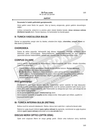 DrTus.com                                                      169
                                   ilk ve tek t us portalı


                                          ANAT OMĐ

   Duramater’in kadeh şeklindeki genişlemesidir.
   Göze şeklini veren fibröz bir yapıdır. Göz içi basınç artışlarında, gözün şeklinin devamlılığını
   sağlar.
   Limbus corneae’de, sclera’nın iç yüzüne yakın olarak lokalize kanala, sinus venosus sclerae
   (Schlemm kanalı) denir. Humor aquosus, ön kamaradan bu kanala geçer.


II- TUNICA VASCULOSA BULBI

Damar ve pigmentten zengin olan bu tabaka, arkadan-öne doğru; choroidea, corpus ciliare ve
iris olarak üç bölümdür.


CHOROIDEA
   Sclera ile retina arasında, kahverenkli bağ dokusu tabakasıdır. Vasküler tabakanın büyük
   bölümünü (arka 2/3’ünü)yapar. Retina’dakikonive basilhücrelerinibesler ve aynı zamanda
   yapısında bulunan melanositlerle, şiddetli ışığı absorbe eder. Böylece yansımayı önler.


CORPUS CILIARE
   Lens’in askıda tutulmasında ve akomodasyon mekanizmasında rolü vardır. Arkada choroidea,
   önde iris’le devamlıdır.
  •   Corpus ciliare üzerinde processus ciliaris denilen plikalar bulunur. Humor aquosus,
      processus ciliaris’lerin epitelinde sentezlenir.
  •   M. ciliaris, corpus ciliare’dedir. Kasın fonksiyonu, yakın görme için lens’i fokuslamaktır
      (akomodasyon). Kasın kontraksiyonu ile corpus ciliare’den lens kapsülüne uzanan iplikçikler
      (fibrae lentis) gevşer ve lens kalınlaşır. Böylece göz yakına uyum yapar. M. ciliaris,
      parasempatik liflerle uyarılır.

IRIS (gökkuşağı)
   Choroidea’nın öne doğru devamı olan iris, melanositler içeren vasküler bir bağ dokusudur.
   Cornea ile lens arasındadır. Camera anterior bulbi oculi ile camera posterior bulbi oculi’yi ayırır.
   Göze giren ışığın miktarını düzenler. Iris, melanositler az olduğunda açık mavi, çok olduğunda ise
   koyu kahve renkli görünür.
   Iris ile cornea arasındaki açıya, iridokorneal açı denir.
   Iris’in iç kenarı serbesttir ve pupilla denilen deliği sınırlar. Göze gelen ışık miktarı, pupilla’nın
   boyutuyla kontrol edilir.


III- TUNICA INTERNA BULBI (RETINA)
   Bulbus oculi’nin sensorik tabakasıdır. Retina, discus nervi optici’de n. opticus’la devam eder.
   Retina’nın ışığa duyarlı bölümü (pars optica retinae) ile pigmente, nonnöronal ve ışığa duyarsız
   bölümü (pars caeca retinae) arasındaki sınıra ora serrata denir.

DISCUS NERVI OPTICI (OPTĐK DĐSK)
   Optik siniri oluşturan liflerin bir araya geldiği yerdir. Gözün arka kutbunun üst-iç tarafında



                                                                                                     169
 