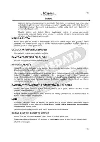 DrTus.com                                                    170
                                        ilk ve tek t us portalı


                                               ANAT OMĐ

       lokalizedir. Lamina cribrosa sclerae’nin üzerindedir. Optik diskin çevresikabarık olup, ortası çukur
       şeklindedir. Bu görünümünden dolayı discus nervi optici’ye papilla adı da verilir. Optik diskte koni
       ve basil hücresi yoktur. Bu nedenle ışığa duyarsızdır ve kör nokta olarak bilinir. Optik disk ve
       çevresine fundus adı verilir.
       KĐBAS’ta görülen optik diskteki ödemin (papilödem) nedeni, n. opticus çevresindeki
       subaraknoidal boşluktaki basınç artışı sonucu, v. centralis retinae’nin kompresyonuna bağlı
       retina’dan venöz dönüşün engellenmesidir.
MACULA LUTEA
  Discus nervi optici’nin altında ve lateralindedir. Macula’nın santral bölgesi, hafif çukurdur. Fovea
  centralis yada foveola denilen bu çukur alanda, yüksek konsantrasyonda koni hücreleri vardır ve bu
  nedenle gözün en keskin gören yeridir.

CAMERA ANTERIOR BULBI OCULI
  Cornea ile iris ve lens arasında kalan boşluktur.

CAMERA POSTERIOR BULBI OCULI
  Iris, lens ve corpus ciliare arasındaki boşluktur.

HUMOR AQUOSUS
  Göziçinde var olan basınçtan ve bu basıncın devamlılığından sorumludur. Böylece bulbus oculi’nin
  boyutlarını korur. Ayrıca lens ve cornea’yı besler.
  Humor aquosus, processus ciliaris’lerin epitelinde yapılır. Salgılandıktan sonra önce arka kamerada
  toplanır.    Buradan       pupilla aracılığıyla    ön       kameraya      gelir.  Ön     kameranıniç
  duvarında,iridokornealbirleşmede bulunan trabeküler dokudan (Fontana boşlukları) geçip, sclera’nın
  iç yüzünde bulunan sinus venosus sclerae (Schlemm kanalı)’ye boşalır. Kanal, vv. ciliares
  anteriores’lere drene olur.

CAMERA VITREA (CAMERA POSTREMA) BULBI OCULI
  Lens’in arkasındaki boşluktur. Bulbus oculi’nin yaklaşık 4/5 ni yapar. Renksiz ve%99’u su olan
  jelatinöz bir sıvı ile doludur.
  Corpus vitreum denilen bu sıvı, lens’i destekler ve retina’yı yerinde tutar. Dış basıncın etkisi ile
  bulbus oculi’nin kollabe olmasını önler.

LENS
  Avasküler, bikonveks şekilli ve kapsüllü bir yapıdır. Iris ile corpus vitreum arasındadır. Corpus
  ciliare’den kapsüle uzanan iplikçiklerle (fibrae lentis, zonula ciliaris, ligamentum suspensorium,
  Zinn zonulası) yerinde tutulur.
  Akomodasyonda fonksiyonu olan lens, humor aquosus tarafından beslenir.

Bulbus oculi’nin damar ve sinirleri
  Bulbus oculi’yi a. ophthalmica besler. Venöz kanını da oftalmik venler taşır.
  Choroidea’dakivenler birleşerek 4-5 tane olan v. vorticosa’ları yapar. V. vorticosa’lar, sclera’yı delip
  oftalmik venlere açılır.



                                                                                                        170
 