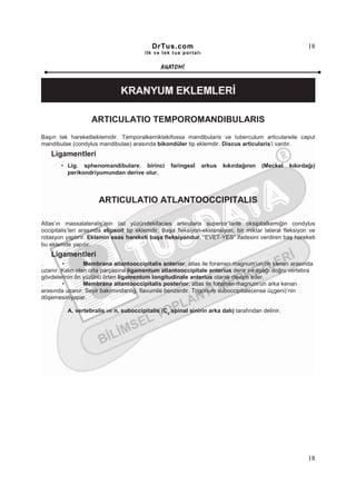 DrTus.com                                                      18
                                        ilk ve tek t us portalı


                                               ANAT OMĐ




                   ARTICULATIO TEMPOROMANDIBULARIS
Başın tek hareketlieklemidir. Temporalkemiktekifossa mandibularis ve tuberculum articulareile caput
mandibulae (condylus mandibulae) arasında bikondüler tip eklemdir. Discus articularis’i vardır.
   Ligamentleri
       • Lig. sphenomandibulare; birinci           faringeal      arkus   kıkırdağının   (Meckel   kıkırdağı)
         perikondriyumundan derive olur.



                      ARTICULATIO ATLANTOOCCIPITALIS

Atlas’ın massalateralis’inin üst yüzündekifacies articularis superior’larile oksipitalkemiğin condylus
occipitalis’leri arasında elipsoit tip eklemdir. Başa fleksiyon-ekstensiyon, bir miktar lateral fleksiyon ve
rotasyon yaptırır. Eklemin esas hareketi başa fleksiyondur. “EVET-YES” ifadesini verdiren baş hareketi
bu eklemde yapılır.
   Ligamentleri
.       •        Membrana atlantooccipitalis anterior; atlas ile foramen magnum’un ön kenarı arasında
uzanır. Kalın olan orta parçasına ligamentum atlantooccipitale anterius denir ve aşağı doğru vertebra
gövdelerinin ön yüzünü örten ligamentum longitudinale anterius olarak devam eder.
.       •        Membrana atlantooccipitalis posterior; atlas ile foramen magnum’un arka kenarı
arasında uzanır. Seyir bakımındanlig. flavumile benzerdir. Trigonum suboccipitale(ense üçgeni)’nin
döşemesiniyapar.

          A. vertebralis ve n. suboccipitalis (C1 spinal sinirin arka dalı) tarafından delinir.




                                                                                                          18
 