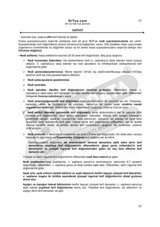 DrTus.com                                                  97
                                            ilk ve tek t us portalı


                                                   ANAT OMĐ

 üzerinde olup, başlıca dilin lenf drenajı ile ilgilidir.
Fossa supraclavicularis major’da yerleşmiş olan alt grup NCP’ye nodi supraclaviculares adı verilir.
Supraklaviküler lenf düğümlerinin ductus thoracicus’la bağlantıları vardır. GĐS (özellikle mide) veya toraks
organlarının tümörlerinde bu düğümler tutulur ve bir tanesi fossa supraclavicularis major’da belirgin olur
(Virchow düğümü).
• Nodi axillares; fossa axillaris’te bulunan 20-30 tane lenf düğümüdür. Beş grup oluşturur.
       Nodi humerales (laterales); Üst ekstremitenin lenfi (v. cephalica’yı takip edenler hariç) buraya
      dökülür. V. cephalica’yı takip edenler ise nodi apicales’e ve infraklaviküler (deltopektoral) lenf
      düğümlerine gider.
        Nodi pectorales(anteriores); Meme bezinin 3/4’lük dış tarafınınlenfiburaya dökülür.(1/4’lükiç
      tarafının lenfi ise nodi parasternales’e dökülür).
        Nodi subscapulares (posteriores)
        Nodi centrales
       Nodi apicales; Aksiller lenf düğümlerinin terminal grubudur. Afferentleri; meme, v.
      cephalica’yı takip eden lenf damarları ve diğer aksiller lenf düğümü gruplarından gelir. Efferentleri
      birleşerek truncus subclavius’u yapar.
       Nodi preaortici(preaortik lenf düğümleri);aorta abdominalis’in ön yüzünde yer alır. Pankreas,
      karaciğer, dalak ve özofagus’un alt ucundan, rektum’un alt ucuna kadar sindirim kanalı
      organlarının lenfini alır. Efferentleri trunci intestinales’i oluşturup, cisterna chyli’ye açılır.
        Nodi aortici laterales (paraaortik lenf düğümleri); aorta abdominalis’in her iki yanında dizili
      terminal lenf düğümleridir. Nodi aortici laterales’e; böbrekler, böbrek üstü bezleri, üreterler’in
      abdominal parçası, testis’ler, ovaryum’lar, tuba uterina’lar, uterus’un üst parçası ve karın arka
      duvarının derin dokularının lenfi gelir. Lateral aortik lenf düğümlerinin efferentleri, her iki tarafta
      truncus lumbalis dexter ve sinister denilen lenf trunkuslarını oluşturur. Bu trunkuslar, cisterna
      chyli’ye açılır.

        Nodi profundi; v. femoralis’in medialinde yer alan 1-3 tane lenf düğümüdür. En üstte olanı, anulus
      femoralis’in ağzındadır ve Rosenmüller (Cloquet) lenf düğümü adı ile bilinir.
        Derininguinallenf düğümleri; alt ekstremitenin femoral damarlara eşlik eden derin lenf
        damarlarını, popliteal lenf düğümlerinin efferentlerini, glans penis (clitoridis)’in lenf
        damarlarını ve yüzeyel inguinal lenf düğümlerinden gelen bir kaç tane efferent lenf
        damarını alır.
   Yüzeyel ve derin inguinal lenf düğümlerinin efferentleri nodi iliaci externi’ye gider.
   Nodi popliteales;fossa poplitea’da, v. saphena parva’nın terminasyonu yakınında 6-7 tanelenf
   düğümüdür. Afferentleri, v. saphena parva ve tibial venlere eşlik eder. Efferentleri, derin inguinal lenf
   düğümlerine gider.
   Ayak sırtı, ayak sırtının medial bölümü ve ayak tabanının lenfini taşıyan yüzeyel lenf damarları,
   v. saphena magna ile birlikte seyrederek yüzeyel inguinal lenf düğümlerinin distal grubuna
   drene olur.
   Ayağın ve topuğun lateral bölümünün lenfini taşıyan yüzeyel lenf damarları, v. saphena parva’ya
   eşlik ederek popliteal lenf düğümlerine drene olur. Popliteal lenf düğümlerine, diz ekleminin ve
   ayağın derin lenf damarları da gelir.




                                                                                                          97
 