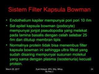 Sistem Filter Kapsula Bowman
• Endothelium kapiler mempunyai pori pori 10 ñm
• Sel epitel kapsula bowman (podocyte)
mempunyai jonjot pseudopodia yang melekat
pada lamina basalis dengan celah selebar 25
ñm dan ditutup membran tipis
• Normalnya protein tidak bisa menembus filter
kapsula bowman ini sehingga ultra filtrat yang
sudah disaring mempunyai susunan molekul
yang sama dengan plasma (isostenuria) kecuali
protein.
March 20, 2017 24Eyet Hidayat, SPd, SKp, MKep.
Sp.Kep.J.
 