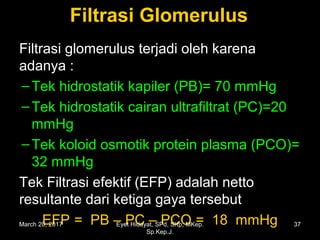 Filtrasi GlomerulusFiltrasi Glomerulus
Filtrasi glomerulus terjadi oleh karena
adanya :
–Tek hidrostatik kapiler (PB)= 70 mmHg
–Tek hidrostatik cairan ultrafiltrat (PC)=20
mmHg
–Tek koloid osmotik protein plasma (PCO)=
32 mmHg
Tek Filtrasi efektif (EFP) adalah netto
resultante dari ketiga gaya tersebut
EFP = PB – PC – PCO = 18 mmHgMarch 20, 2017 37Eyet Hidayat, SPd, SKp, MKep.
Sp.Kep.J.
 