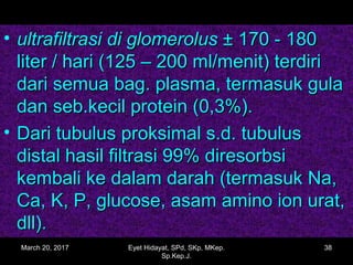 • ultrafiltrasiultrafiltrasi di glomerolusdi glomerolus ± 170 - 180± 170 - 180
liter / hari (125 – 200 ml/menit) terdiriliter / hari (125 – 200 ml/menit) terdiri
dari semua bag. plasma, termasuk guladari semua bag. plasma, termasuk gula
dan seb.kecil protein (0,3%).dan seb.kecil protein (0,3%).
• Dari tubulus proksimal s.d. tubulusDari tubulus proksimal s.d. tubulus
distal hasil filtrasi 99% diresorbsidistal hasil filtrasi 99% diresorbsi
kembali ke dalam darah (termasuk Na,kembali ke dalam darah (termasuk Na,
Ca, K, P, glucose, asam amino ion urat,Ca, K, P, glucose, asam amino ion urat,
dll).dll).
March 20, 2017 38Eyet Hidayat, SPd, SKp, MKep.
Sp.Kep.J.
 