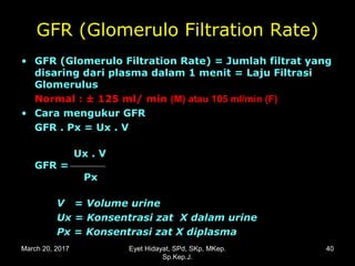 GFR (Glomerulo Filtration Rate)
• GFR (Glomerulo Filtration Rate) = Jumlah filtrat yangGFR (Glomerulo Filtration Rate) = Jumlah filtrat yang
disaring dari plasma dalam 1 menitdisaring dari plasma dalam 1 menit = Laju Filtrasi= Laju Filtrasi
GlomerulusGlomerulus
NNormalormal : ± 125 ml/ m: ± 125 ml/ minin (M) atau 105 ml/min (F)(M) atau 105 ml/min (F)
• Cara mengukur GFRCara mengukur GFR
GFR . Px = Ux . VGFR . Px = Ux . V
Ux . VUx . V
GFR =GFR =
PxPx
V = Volume urineV = Volume urine
Ux = Konsentrasi zat X dalam urineUx = Konsentrasi zat X dalam urine
Px = Konsentrasi zat X diplasmaPx = Konsentrasi zat X diplasma
March 20, 2017 40Eyet Hidayat, SPd, SKp, MKep.
Sp.Kep.J.
 