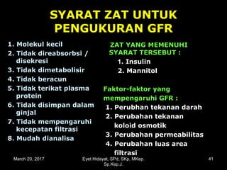 SYARAT ZAT UNTUK
PENGUKURAN GFR
1. Molekul kecil1. Molekul kecil
2. Tidak direabsorbsi /2. Tidak direabsorbsi /
disekresidisekresi
3. Tidak dimetabolisir3. Tidak dimetabolisir
4. Tidak beracun4. Tidak beracun
5. Tidak terikat plasma5. Tidak terikat plasma
proteinprotein
6. Tidak disimpan dalam6. Tidak disimpan dalam
ginjalginjal
7. Tidak mempengaruhi7. Tidak mempengaruhi
kecepatan filtrasikecepatan filtrasi
8. Mudah dianalisa8. Mudah dianalisa
ZAT YANG MEMENUHIZAT YANG MEMENUHI
SYARAT TERSEBUT :SYARAT TERSEBUT :
11. Insulin. Insulin
2. Mannitol2. Mannitol
Faktor-faktor yangFaktor-faktor yang
mempengaruhi GFR :mempengaruhi GFR :
1. Perubhan tekanan darah1. Perubhan tekanan darah
2. Perubahan tekanan2. Perubahan tekanan
koloid osmotikkoloid osmotik
3. Perubahan permeabilitas3. Perubahan permeabilitas
4. Perubahan luas area4. Perubahan luas area
filtrasifiltrasi
March 20, 2017 41Eyet Hidayat, SPd, SKp, MKep.
Sp.Kep.J.
 