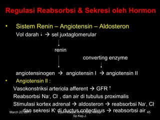 Regulasi Reabsorbsi & Sekresi oleh Hormon
• Sistem Renin – Angiotensin – Aldosteron
Vol darah  sel juxtaglomerular
renin
converting enzyme
angiotensinogen  angiotensin I  angiotensin II
• Angiotensin ll :
Vasokonstriksi arteriola afferent  GFR
Reabsorbsi Na+
, Cl-
, dan air di tubulus proximalis
Stimulasi kortex adrenal  aldosteron  reabsorbsi Na+
, Cl-
dan sekresi K+
di ductus collectivus  reabsorbsi airMarch 20, 2017 45Eyet Hidayat, SPd, SKp, MKep.
Sp.Kep.J.
 