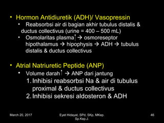 • Hormon Antidiuretik (ADH)/ Vasopressin
• Reabsorbsi air di bagian akhir tubulus distalis &
ductus collectivus (urine = 400 – 500 mL)
• Osmolaritas plasma  osmoreseptor
hipothalamus  hipophysis  ADH  tubulus
distalis & ductus collectivus
• Atrial Natriuretic Peptide (ANP)
• Volume darah  ANP dari jantung
1.Inhibisi reabsorbsi Na & air di tubulus
proximal & ductus collectivus
2.Inhibisi sekresi aldosteron & ADH
March 20, 2017 46Eyet Hidayat, SPd, SKp, MKep.
Sp.Kep.J.
 