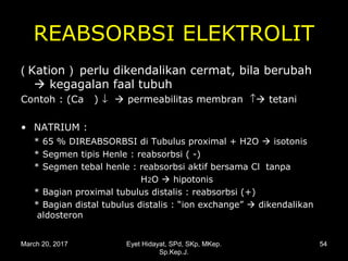 REABSORBSI ELEKTROLIT
( Kation ) perlu dikendalikan cermat, bila berubah
 kegagalan faal tubuh
Contoh : (Ca ) ↓  permeabilitas membran ↑ tetani
• NATRIUM :
* 65 % DIREABSORBSI di Tubulus proximal + H2O  isotonis
* Segmen tipis Henle : reabsorbsi ( -)
* Segmen tebal henle : reabsorbsi aktif bersama Cl tanpa
H2O  hipotonis
* Bagian proximal tubulus distalis : reabsorbsi (+)
* Bagian distal tubulus distalis : “ion exchange”  dikendalikan
aldosteron
March 20, 2017 54Eyet Hidayat, SPd, SKp, MKep.
Sp.Kep.J.
 