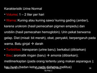 Karakteristik Urine Normal
• Volume: 1 – 2 liter per hari
• Warna: Kuning atau kuning sawo/ kuning gading (amber),
karena urokrom (hasil pemecahan pigmen empedu) dan
urobilin (hasil pemecahan hemoglobin). Urin pekat berwarna
gelap. Diet (misal: bit merah), obat, penyakit, berpengaruh pada
warna. Batu ginjal  darah
• Turbiditas: transparan (urine baru); berkabut (dibiarkan)
• Bau: aromatik ringan (baru)  amonia (dibiarkan);
metilmerkaptan (pada orang tertentu yang makan asparagus );
bau buah (badan keton pada diabetes mellitus)March 20, 2017 58Eyet Hidayat, SPd, SKp, MKep.
Sp.Kep.J.
 