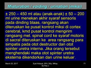 Misturation / voiding / urination (miksi)Misturation / voiding / urination (miksi)
± 250 – 450 ml atau (anak-anak) ± 50 – 200± 250 – 450 ml atau (anak-anak) ± 50 – 200
ml urine menekan akhir syaraf sensorisml urine menekan akhir syaraf sensoris
pada dinding blaas, rangsang akanpada dinding blaas, rangsang akan
diteruskan ke pusat kontrol miksi di cortexditeruskan ke pusat kontrol miksi di cortex
cerebral, kmd pusat kontrol mengirimcerebral, kmd pusat kontrol mengirim
rangsang mel. spinal cord ke syaraf motorisrangsang mel. spinal cord ke syaraf motoris
di sacral diteruskan ke area rangsang paradi sacral diteruskan ke area rangsang para
simpatis pada otot destructor dan ototsimpatis pada otot destructor dan otot
spinter uretra interna. Jika orang tersebutspinter uretra interna. Jika orang tersebut
menghendaki maka otot spinter uretramenghendaki maka otot spinter uretra
eksterna dikendorkan dan urine keluareksterna dikendorkan dan urine keluar..
March 20, 2017 71Eyet Hidayat, SPd, SKp, MKep.
Sp.Kep.J.
 