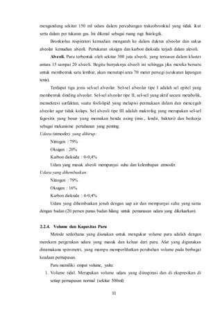 11
mengandung sekitar 150 ml udara dalam percabangan trakeobronkial yang tidak ikut
serta dalam per tukaran gas. Ini dikenal sebagai ruang rugi fisiologik.
Bronkiolus respiratori kemudian mengarah ke dalam duktus alveolar dan sakus
alveolar kemudian alveoli. Pertukaran oksigen dan karbon dioksida terjadi dalam alevoli.
Alveoli. Paru terbentuk oleh sekitar 300 juta alveoli, yang tersusun dalam kluster
antara 15 sampai 20 alveoli. Begitu banyaknya alveoli ini sehingga jika mereka bersatu
untuk membentuk satu lembar, akan menutupi area 70 meter persegi (seukuran lapangan
tenis).
Terdapat tiga jenis sel-sel alveolar. Sel-sel alveolar tipe I adalah sel epitel yang
membentuk dinding alveolar. Sel-sel alveolar tipe II, sel-sel yang aktif secara metabolik,
mensekresi surfaktan, suatu fosfolipid yang melapisi permukaan dalam dan mencegah
alveolar agar tidak kolaps. Sel alveoli tipe III adalah makrofag yang merupakan sel-sel
fagositis yang besar yang memakan benda asing (mis., lendir, bakteri) dan berkerja
sebagai mekanisme pertahanan yang penting.
Udara (atmosfer) yang dihirup:
Nitrogen : 79%
Oksigen : 20%
Karbon dioksida : 0-0,4%
Udara yang masuk alveoli mempunyai suhu dan kelembapan atmosfer.
Udara yang dihembuskan:
Nitrogen : 79%
Oksigen : 16%
Karbon dioksida : 4-0,4%
Udara yang dihembuskan jenuh dengan uap air dan mempunyai suhu yang sama
dengan badan (20 persen panas badan hilang untuk pemanasan udara yang dikeluarkan).
2.2.4. Volume dan Kapasitas Paru
Metode sederhana yang diunakan untuk mengukur volume paru adalah dengan
merekam pergerakan udara yang masuk dan keluar dari paru. Alat yang digunakan
dinamakana spirometri, yang mampu memperlihatkan perubahan volume pada berbagai
keadaan pernapasan.
Paru memiliki empat volume, yaitu:
1. Volume tidal. Merupakan volume udara yang diinspirasi dan di ekspresikan di
setiap pernapasan normal (sekitar 500ml)
 