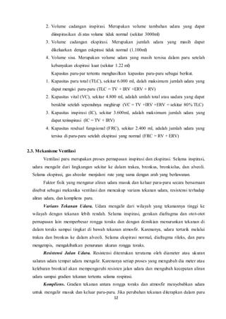 12
2. Volume cadangan inspirasi. Merupakan volume tambahan udara yang dapat
diinspirasikan di atas volume tidak normal (sekitar 3000ml)
3. Volume cadangan ekspirasi. Merupakan jumlah udara yang masih dapat
dikeluarkan dengan eskpirasi tidak normal (1.100ml)
4. Volume sisa. Merupakan volume udara yang masih tersisa dalam paru setelah
kebanyakan ekspirasi kuat (sekitar 1.22 ml)
Kapasitas paru-par tertentu menghasilkan kapasitas paru-paru sebagai berikut.
1. Kapasitas paru total (TLC), sekitar 6.000 ml, dalah maksimum jumlah udara yang
dapat mengisi paru-paru (TLC = TV + IRV +ERV + RV)
2. Kapasitas vital (VC), sekitar 4.800 ml, adalah umlah total atau uadara yang dapat
berakhir setelah sepenuhnya meghirup (VC = TV +IRV +ERV = sekitar 80% TLC)
3. Kapasitas inspirasi (IC), sekitar 3.600ml, adalah maksimum jumlah udara yang
dapat terinspirasi (IC = TV + IRV)
4. Kapasitas resdual fungsional (FRC), sekitar 2.400 ml, adalah jumlah udara yang
tersisa di paru-paru setelah ekspirasi yang normal (FRC = RV + ERV)
2.3. Mekanisme Ventilasi
Ventilasi paru merupakan proses pernapasan inspirasi dan ekspirasi. Selama inspirasi,
udara mengalir dari lingkungan sekitar ke dalam trakea, bronkus, bronkiolus, dan alveoli.
Selama ekspirasi, gas alveolar menjalani rute yang sama dengan arah yang berlawanan.
Faktor fisik yang mengatur aliran udara masuk dan keluar paru-paru secara bersamaan
disebut sebagai mekanika ventilasi dan mencakup varians tekanan udara, resistensi terhadap
aliran udara, dan kompliens paru.
Varians Tekanan Udara. Udara mengalir dari wilayah yang tekanannya tinggi ke
wilayah dengan tekanan lebih rendah. Selama inspirasi, gerakan diafragma dan otot-otot
pernapasan lain memperbesar rongga toraks dan dengan demikian menurunkan tekanan di
dalam toraks sampai tingkat di bawah tekanan atmosfir. Karenanya, udara tertarik melalui
trakea dan bronkus ke dalam alveoli. Selama ekspirasi normal, diafragma rileks, dan paru
mengempis, mengakibatkan penurunan ukuran rongga toraks.
Resistensi Jalan Udara. Resistensi ditentukan terutama oleh diameter atau ukuran
saluran udara tempat udara mengalir. Karenanya setiap proses yang mengubah dia meter atau
kelebaran bronkial akan mempengaruhi resisten jalan udara dan mengubah kecepatan aliran
udara sampai gradien tekanan tertentu selama respirasi.
Kompliens. Gradien tekanan antara rongga toraks dan atmosfir menyebabkan udara
untuk mengalir masuk dan keluar paru-paru. Jika perubahan tekanan diterapkan dalam paru
 