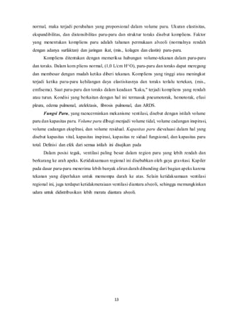 13
normal, maka terjadi perubahan yang proporsional dalam volume paru. Ukuran elastisitas,
ekspandibilitas, dan distensibilitas paru-paru dan struktur toraks disebut kompliens. Faktor
yang menentukan kompliens paru adalah tahanan permukaan alveoli (normalnya rendah
dengan adanya surfaktan) dan jaringan ikat, (mis., kolagen dan elastin) paru-paru.
Kompliens ditentukan dengan memeriksa hubungan volume-tekanan dalam paru-paru
dan toraks. Dalam kom pliens normal, (1,0 L/cm H^O), paru-paru dan toraks dapat meregang
dan membesar dengan mudah ketika diberi tekanan. Kompliens yang tinggi atau meningkat
terjadi ketika paru-paru kehilangan daya elastisitasnya dan toraks terlalu tertekan, (mis.,
emfisema). Saat paru-paru dan toraks dalam keadaan "kaku," terjadi kompliens yang rendah
atau turun. Kondisi yang berkaitan dengan hal ini termasuk pneumotorak, hemotorak, efusi
pleura, edema pulmonal, atelektasis, fibrosis pulmonal, dan ARDS.
Fungsi Paru, yang raencerminkan mekanisme ventilasi, disebut dengan istilah volume
paru dan kapasitas paru. Volume paru dlbagi menjadi volume tidal, volume cadangan inspirasi,
volume cadangan eksplrasi, dan volume residual. Kapasitas paru dievaluasi dalam hal yang
disebut kapasitas vital, kapasitas inspirasi, kapasitas re sidual fungsional, dan kapasitas paru
total. Definisi dan efek dari semua istilah ini disajikan pada
Dalam posisi tegak, ventilasi paling besar dalam region paru yang lebih rendah dan
berkurang ke arah apeks. Ketidaksamaan regional ini disebabkan oleh gaya gravitasi. Kapiler
pada dasar paru-paru menerima lebih banyak aliran darah dibanding dari bagian apeks karena
tekanan yang diperlukan untuk memompa darah ke atas. Selain ketidaksamaan ventilasi
regional ini, juga terdapat ketidakmeraiaan ventilasi diantara alveoli, sehingga memungkinkan
udara untuk didistribusikan lebih merata diantara alveoli.
 