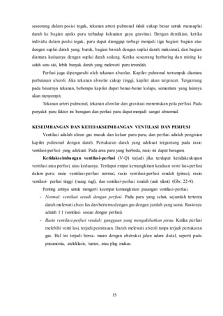 15
seseorang dalam posisi tegak, tekanan arteri pulmonal tidak cukup besar untuk mensuplai
darah ke bagian apeks paru terhadap kekuatan gaya gravitasi. Dengan demikian, ketika
individu dalam poslsi tegak, paru dapat dianggap terbagi menjadi tiga bagian: bagian atas
dengan suplai darah yang. buruk, bagian bawah dengan suplai darah maksimal, dan bagian
diantara keduanya dengan suplai darah sedang. Ketika seseorang berbaring dan miring ke
salah satu sisi, lebih banyak darah yang melewati paru terendah.
Perfusi juga dipengaruhi oleh tekanan alveolar. Kapiler pulmonal tertumpuk diantara
perbatasan alveoli. Jika tekanan alveolar cukup tinggi, kapiler akan tergencet. Tergantung
pada besarnya tekanan, beberapa kapiler dapat benar-benar kolaps, sementara yang lainnya
akan menyempit.
Tekanan arteri pulmonal, tekanan alveolar dan gravitasi menentukan pola perfusi. Pada
penyakit paru faktor ini beragam dan perfusi paru dapat menjadi sangat abnormal.
KESEIMBANGAN DAN KETIDAKSEIMBANGAN VENTILASI DAN PERFUSI
Ventilasi adalah aliran gas masuk dan keluar paru-paru, dan perfusi adalah pengisian
kapiler pulmonal dengan darah. Pertukaran darah yang adekuat tergantung pada rasio
ventilasi-perfusi yang adekuat. Pada area paru yang berbeda, rasio ini dapat beragam.
Ketidakseimbangan ventilasi-perfusi (V-Q) terjadi jika terdapat ketidakcukupan
ventilasi atau perfusi, atau keduanya. Terdapat empat kemungkinan keadaan venti lasi-perfusi
dalam paru: rasio ventilasi-perfusi normal, rasio ventilasi-perfusi rendah (pirau), rasio
ventilasi- perfusi tinggi (ruang rugi), dan ventilasi-perfusi rendah (unit silent) (Gbr. 22-8).
Penting artinya untuk mengerti keempat kemungkinan pasangan ventilasi-perfusi.
- Normal: ventilasi sesudi dengan perfusi. Pada paru yang sehat, sejumlah tertentu
darah melewati alveo lus dan bertemu dengan gas dengan jumlah yang sama. Rasionya
adalah 1:1 (ventilasi sesuai dengan perfusi).
- Rasio ventilasi-perfusi rendah: gangguan yang mengakibatkan pirau. Ketika perfusi
melebihi venti lasi, terjadi pemirauan. Darah melewati alveoli tanpa terjadi pertukaran
gas. Hal ini terjadi bersa- maan dengan obstruksi jalan udara distal, seperti pada
pneumonia, ateleklasis, tumor, atau plug mukus.
 