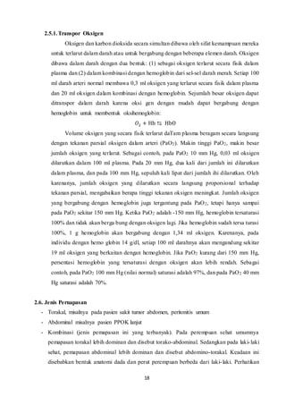 18
2.5.1.Transpor Oksigen
Oksigen dan karbon dioksida secara simultan dibawa oleh sifat kemampuan mereka
untuk terlarut dalam darah atau untuk bergabung dengan beberapa elemen darah. Oksigen
dibawa dalam darah dengan dua bentuk: (1) sebagai oksigen terlarut secara fisik dalam
plasma dan (2) dalam kombinasi dengan hemoglobin dari sel-sel darah merah. Setiap 100
ml darah arteri normal membawa 0,3 ml oksigen yang terlarut secara fisik dalam plasma
dan 20 ml oksigen dalam kombinasi dengan hemoglobin. Sejumlah besar oksigen dapat
ditranspor dalam darah karena oksi gen dengan mudah dapat bergabung dengan
hemoglobin untuk membentuk oksihemoglobin:
𝑂2 + Hb ⇆ HbO
Volume oksigen yang secara fisik terlarut daTam plasma beragam secara langsung
dengan tekanan parsial oksigen dalam arteri (PaO2). Makin tinggi PaO2, makin besar
jumlah oksigen yang terlarut. Sebagai contoh, pada PaO2 10 mm Hg, 0,03 ml oksigen
dilarutkan dalam 100 ml plasma. Pada 20 mm Hg, dua kali dari jumlah ini dilarutkan
dalam plasma, dan pada 100 mm Hg, sepuluh kali lipat dari jumlah ihi dilarutkan. Oleh
karenanya, jumlah oksigen yang dilarutkan secara langsung proporsional terhadap
tekanan parsial, mengabaikan berapa tinggi tekanan oksigen meningkat. Jumlah oksigen
yang bergabung dengan hemoglobin juga tergantung pada PaO2, tetapi hanya sampai
pada PaO2 sekitar 150 mm Hg. Ketika PaO2 adalah -150 mm Hg, hemoglobin tersaturasi
100% dan tidak akan berga bung dengan oksigen lagi. Jika hemoglobin sudah tersa turasi
100%, 1 g hemoglobin akan bergabung dengan 1,34 ml oksigen. Karenanya, pada
individu dengan hemo globin 14 g/dl, setiap 100 ml darahnya akan mengandung sekitar
19 ml oksigen yang berkaitan dengan hemoglobin. Jika PaO2 kurang dari 150 mm Hg,
persentasi hemoglobin yang tersaturasi dengan oksigen akan lebih rendah. Sebagai
contoh, pada PaO2 100 mm Hg (nilai normal) saturasi adalah 97%, dan pada PaO2 40 mm
Hg saturasi adalah 70%.
2.6. Jenis Pernapasan
- Torakal, misalnya pada pasien sakit tumor abdomen, peritonitis umum
- Abdominal misalnya pasien PPOK lanjut
- Kombinasi (jenis pemapasan ini yang terbanyak). Pada perempuan sehat umumnya
pemapasan torakal lebih dominan dan disebut torako-abdominal. Sedangkan pada laki-laki
sehat, pemapasan abdominal lebih dominan dan disebut abdomino-torakal. Keadaan ini
disebabkan bentuk anatomi dada dan perut perempuan berbeda dari laki-laki. Perhatikan
 