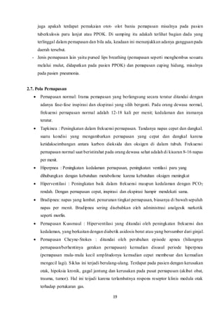 19
juga apakah terdapat pemakaian otot- olot baniu pemapasan misalnya pada pasien
tuberkulosis paru lanjut atau PPOK. Di samping itu adakah terlihat bagian dada yang
terlinggal dalam pemapasan dan bila ada, keadaan ini menunjukkan adanya gangguan pada
daerah tersebut.
- Jenis pemapasan lain yaitu pursed lips breathing (pemapasan seperti menghembus sesuatu
melalui mulut, didapatkan pada pasien PPOK) dan pemapasan cuping hidung, misalnya
pada pasien pneumonia.
2.7. Pola Pernapasan
 Pernapasan normal: Irama pemapasan yang berlangsung secara teratur ditandai dengan
adanya fase-fase inspirasi dan ekspirasi yang silih berganti. Pada orang dewasa normal,
frekuensi pernapasan normal adalah 12-18 kali per menit; kedalaman dan iramanya
teratur.
 Tapkinea : Peningkatan dalam frekuensi pernapasan. Tandanya napas cepat dan dangkal.
suatu kondisi yang mengambarkan pernapasan yang cepat dan dangkal karena
ketidakseimbangan antara karbon dioksida dan oksigen di dalam tubuh. Frekuensi
pernapasan normal saat beristirahat pada orang dewasa sehat adalah di kisaran 8-16 napas
per menit.
 Hiperpnea : Peningkatan kedalaman pernapasan, peningkatan ventilasi paru yang
dihubungkan dengan kebutuhan metabolisme karena kebutuhan oksigen meningkat
 Hiperventilasi : Peningkatan baik dalam frekuensi maupun kedalaman dengan PCO2
rendah. Dengan pernapasan cepat, inspirasi dan ekspirasi hampir mendekati sama.
 Bradipnea: napas yang lambat. penurunan tingkat pernapasan, biasanya di bawah sepuluh
napas per menit. Bradipnea sering disebabkan oleh administrasi analgesik narkotik
seperti morfin.
 Pernapasan Kussmaul : Hiperventilasi yang ditandai oleh peningkatan frekuensi dan
kedalaman, yang berkaitan dengan diabetik asidosis berat atau yang bersumber dari ginjal.
 Pernapasan Cheyne-Stokes : ditandai oleh perubahan episode apnea (hilangnya
pernapasan/berhentinya gerakan pernapasan) kemudian disusul periode hiperpnea
(pemapasan mula-mula kecil amplitudonya kemudian cepat membesar dan kemudian
mengecil lagi). Siklus ini terjadi berulang-ulang. Terdapat pada pasien dengan kerusakan
otak, hipoksia kronik, gagal jantung dan kerusakan pada pusat pernapasan (akibat obat,
trauma, tumor). Hal ini teijadi karena terlambatnya respons reseptor klinis medula otak
terhadap pertukaran gas.
 