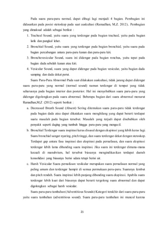 21
Pada suara paru-paru normal, dapat dibagi lagi menjadi 4 bagian. Pembagian ini
didasarkan pada posisi stetoskop pada saat auskultasi (Ramadhan, M,Z. 2012).. Pembagian
yang dimaksud adalah sebagai berikut :
1. Tracheal Sound, yaitu suara yang terdengar pada bagian tracheal, yaitu pada bagian
larik dan pangkal leher.
2. Bronchial Sound, yaitu suara yang terdengar pada bagian bronchial, yaitu suara pada
bagian percabangan antara paru-paru kanan dan paru-paru kiri.
3. Bronchovesicular Sound, suara ini didengar pada bagian ronchus, yaitu tepat pada
bagian dada sebelah kanan atau kiri.
4. Vesicular Sound, suara yang dapat didengar pada bagian vesicular, yaitu bagian dada
samping dan dada dekat perut.
Suara Paru-Paru Abnormal Pada saat dilakukan auskultasi, tidak jarang dapat didengar
suara paru-paru yang normal (normal sound) namun terdengar di tempat yang tidak
seharusnya pada bagian interior dan posterior. Hal ini menyebabkan suara paru-paru yang
didengar digolongkan pada suara abnormal. Beberapa bagian dari suara abnormal menurut
Ramadhan,M,Z (2012) seperti berikut :
a. Decreased Breath Sound (Absent) Sering ditemukan suara paru-paru tidak terdengar
pada bagian dada atau dapat dikatakan suara menghilang yang dapat berarti terdapat
suatu masalah pada bagian tersebut. Masalah yang terjadi dapat disebabkan oleh
penyakit seperti daging yang tumbuh hingga paru-paru yang mengecil.
b. Bronchial Terdengar suara inspirasi keras disusul dengan ekspirasi yang lebih keras lagi.
Suara bronchial sangat nyaring, pitch tinggi, dan suara terdengar dekat dengan stetoskop.
Terdapat gap antara fasa inspirasi dan ekspirasi pada pernafasan, dan suara ekspirasi
terdengar lebih lama dibanding suara inspirasi. Jika suara ini terdengar dimana-mana
kecuali di manubrium, hal tersebut biasanya mengindikasikan terdapat daerah
konsolidasi yang biasanya berisi udara tetapi berisi air.
c. Harsh Vesicular Suara pernafasan vesikular merupakan suara pernafasan normal yang
paling umum dan terdengar hampir di semua permukaan paru-paru. Suaranya lembut
dan pitch rendah. Suara inspirasi lebih panjang dibanding suara ekspirasi. Apabila suara
terdengar lebih kuat dari biasanya dapat berarti tergolong suara abnormal dan dapat
digolongkan sebagai harsh vesicular.
Suara paru-paru tambahan (Adventitious Sounds) Kategori terakhir dari suara paru-paru
yaitu suara tambahan (adventitious sound). Suara paru-paru tambahan ini muncul karena
 