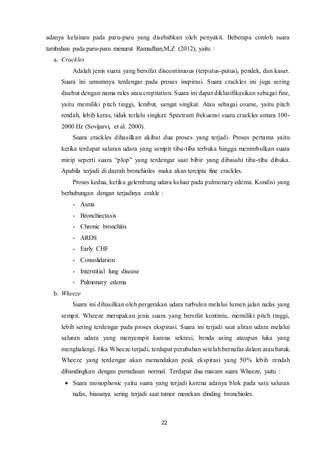 22
adanya kelainan pada paru-paru yang disebabkan oleh penyakit. Beberapa contoh suara
tambahan pada paru-paru menurut Ramadhan,M,Z (2012), yaitu :
a. Crackles
Adalah jenis suara yang bersifat discontinuous (terputus-putus), pendek, dan kasar.
Suara ini umumnya terdengar pada proses inspirasi. Suara crackles ini juga sering
disebut dengan nama rales atau crepitation. Suara ini dapat diklasifikasikan sebagai fine,
yaitu memiliki pitch tinggi, lembut, sangat singkat. Atau sebagai coarse, yaitu pitch
rendah, lebih keras, tidak terlalu singkat. Spectrum frekuensi suara crackles antara 100-
2000 Hz (Sovijarvi, et al. 2000).
Suara crackles dihasilkan akibat dua proses yang terjadi. Proses pertama yaitu
ketika terdapat saluran udara yang sempit tiba-tiba terbuka hingga menimbulkan suara
mirip seperti suara “plop” yang terdengar saat bibir yang dibasahi tiba-tiba dibuka.
Apabila terjadi di daerah bronchioles maka akan tercipta fine crackles.
Proses kedua, ketika gelembung udara keluar pada pulmonary edema. Kondisi yang
berhubungan dengan terjadinya crakle :
- Asma
- Bronchiectasis
- Chronic bronchitis
- ARDS
- Early CHF
- Consolidation
- Interstitial lung disease
- Pulmonary edema
b. Wheeze
Suara ini dihasilkan oleh pergerakan udara turbulen melalui lumen jalan nafas yang
sempit. Wheeze merupakan jenis suara yang bersifat kontiniu, memiliki pitch tinggi,
lebih sering terdengar pada proses ekspirasi. Suara ini terjadi saat aliran udara melalui
saluran udara yang menyempit karena sekresi, benda asing ataupun luka yang
menghalangi. Jika Wheeze terjadi, terdapat perubahan setelah bernafas dalam atau batuk.
Wheeze yang terdengar akan menandakan peak ekspirasi yang 50% lebih rendah
dibandingkan dengan pernafasan normal. Terdapat dua macam suara Wheeze, yaitu :
 Suara monophonic yaitu suara yang terjadi karena adanya blok pada satu saluran
nafas, biasanya sering terjadi saat tumor menekan dinding bronchioles.
 