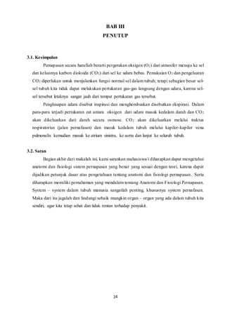 24
BAB III
PENUTUP
3.1. Kesimpulan
Pernapasan secara harafiah berarti pergerakan oksigen (O2) dari atmosfer menuju ke sel
dan keluamya karbon dioksida (CO2) dari sel ke udara bebas. Pemakaian O2 dan pengeluaran
CO2 diperlukan untuk menjalankan fungsi normal sel dalam tubuh; tetapi sebagian besar sel-
sel tubuh kita tidak dapat melakukan pertukaran gas-gas langsung dengan udara, karena sel-
sel tersebut letaknya sangat jauh dari tempat pertukaran gas tersebut.
Penghisapan udara disebut inspirasi dan menghembuskan disebutkan ekspirasi. Dalam
paru-paru terjadi pertukaran zat antara oksigen dari udara masuk kedalam darah dan CO2
akan dikeluarkan dari darah secara osmose. CO2 akan dikeluarkan melalui traktus
respiratorius (jalan pernafasan) dan masuk kedalam tubuh melalui kapiler-kapiler vena
pulmonalis kemudian masuk ke atrium sinistra, ke aorta dan lanjut ke seluruh tubuh.
3.2. Saran
Bagian akhir dari makalah ini, kami sarankan mahasiswa/i diharapkan dapat mengetahui
anatomi dan fisiologi sistem pernapasan yang benar yang sesuai dengan teori, karena dapat
dijadikan petunjuk dasar atas pengetahuan tentang anatomi dan fisiologi pernapasan.. Serta
diharapkan memiliki pemahaman yang mendalam tentang Anatomi dan Fisiologi Pernapasan.
System – system dalam tubuh manusia sangatlah penting, khususnya system pernafasan.
Maka dari itu jagalah dan lindungi sebaik mungkin organ – organ yang ada dalam tubuh kita
sendiri, agar kita tetap sehat dan tidak rentan terhadap penyakit.
 