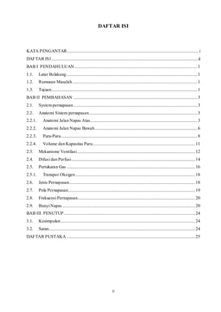ii
DAFTAR ISI
KATA PENGANTAR...................................................................................................................... i
DAFTAR ISI....................................................................................................................................ii
BAB I PENDAHULUAN ..............................................................................................................1
1.1. Latar Belakang .....................................................................................................................1
1.2. Rumusan Masalah................................................................................................................1
1.3. Tujuan...................................................................................................................................1
BAB II PEMBAHASAN ...............................................................................................................3
2.1. System pernapasan...............................................................................................................3
2.2. Anatomi Sistem pernapasan.................................................................................................3
2.2.1. Anatomi Jalan Napas Atas................................................................................................3
2.2.2. Anatomi Jalan Napas Bawah............................................................................................6
2.2.3. Paru-Paru..........................................................................................................................8
2.2.4. Volume dan Kapasitas Paru............................................................................................11
2.3. Mekanisme Ventilasi..........................................................................................................12
2.4. Difusi dan Perfusi...............................................................................................................14
2.5. Pertukaran Gas ...................................................................................................................16
2.5.1. Transpor Oksigen ...........................................................................................................18
2.6. Jenis Pernapasan.................................................................................................................18
2.7. Pola Pernapasan..................................................................................................................19
2.8. Frekuensi Pernapasan.........................................................................................................20
2.9. Bunyi Napas .......................................................................................................................20
BAB III PENUTUP......................................................................................................................24
3.1. Kesimpulan.........................................................................................................................24
3.2. Saran...................................................................................................................................24
DAFTAR PUSTAKA ...................................................................................................................25
 