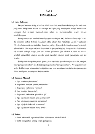 1
BAB I
PENDAHULUAN
1.1. Latar Belakang
Dengan bernapas setiap sel dalam tubuh menerima persediaan oksigennya dan pada saat
yang sama melepaskan produk oksidasinya. Oksigen yang bersenyawa dengan karbon dan
hydrogen dari jaringan memungkinkan setiap sel melangsungkan sendiri proses
metabolismenya.
Pernapasan secara harafiah berarti pergerakan oksigen (O2) dari atmosfer menuju ke sel
dan keluamya karbon dioksida (CO2) dari sel ke udara bebas. Pemakaian O2 dan pengeluaran
CO2 diperlukan untuk menjalankan fungsi normal sel dalam tubuh; tetapi sebagian besar sel-
sel tubuh kita tidak dapat melakukan pertukaran gas-gas langsung dengan udara, karena sel-
sel tersebut letaknya sangat jauh dari tempat pertukaran gas tersebut. Karena itu, sel-sel
tersebut memerlukan struktur tertentu untuk menukar maupun untuk mengangkut gas-gas
tersebut.
Pernapasan merupakan proses ganda, yaitu terjadinya pertukaran gas di dalam jaringan
atau “pernapasan dalam” dan di dalam paru-paru atau “pernapasan luar”. Proses pernapasan
terdiri dari beberapa langkah dan terdapat peranan yang sangat penting dari sistem pernapasan,
sistem saraf pusat, serta system kardiovaskular.
1.2. Rumusan Masalah
a. Apa itu sistem pernapasan?
b. Bagaimana anatomi system pernapasan?
c. Bagaimana mekanisme ventilasi?
d. Apa itu difusi dan perfusi?
e. Bagaimana mekanisme pertukaran gas?
f. Apa saja macam-macam jenis pernapasan?
g. Apa saja macam-macapola pernapasan?
h. Apa saja jenis frekuensi pernapasan?
i. Apa saja macam-macam bunyi napas?
1.3. Tujuan
a. Untuk memenuhi tugas mata kuliah keperawatan medical bedah I
b. Untuk mengetahui tentang sistem pernapasan
 