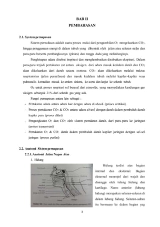 3
BAB II
PEMBAHASAN
2.1. System pernapasan
Sistem pernafasan adalah suatu proses mulai dari pengambilan O2 mengeluarkan CO2,
hingga penggunaan energi di dalam tubuh yang dibentuk oleh jalan atau saluran nafas dan
paru-paru berserta pembungkusnya (pleura) dan rongga dada yang melindunginya.
Penghisapan udara disebut inspirasi dan menghembuskan disebutkan ekspirasi. Dalam
paru-paru terjadi pertukaran zat antara oksigen dari udara masuk kedalam darah dan CO2
akan dikeluarkan dari darah secara osmose. CO2 akan dikeluarkan melalui traktus
respiratorius (jalan pernafasan) dan masuk kedalam tubuh melalui kapiler-kapiler vena
pulmonalis kemudian masuk ke atrium sinistra, ke aorta dan lanjut ke seluruh tubuh.
O2 untuk proses respirasi sel berasal dari atmosfer, yang menyediakan kandungan gas
oksigen sebanyak 21% dari seluruh gas yang ada.
Fungsi pernapasan antara lain sebagai :
- Pertukaran udara antara udara luar dengan udara di alveoli (proses ventilasi)
- Proses pertukaran CO2 & CO2 antara udara alveol dengan darah dalam pembuluh darah
kapiler paru (proses difusi)
- Pengangkutan O2 dan CO2 oleh sistem peredaran darah, dari paru-paru ke jaringan
(proses transportasi)
- Pertukaran O2 & CO2 darah dalam pembuluh darah kapiler jaringan dengan sel-sel
jaringan (proses perfusi)
2.2. Anatomi Sistem pernapasan
2.2.1.Anatomi Jalan Napas Atas
1. Hidung
Hidung terdiri atas bagian
internal dan eksternal. Bagian
eksternal menonjol dari wajah dan
disangga oleh tulang hidung dan
kartilago. Nares anterior (lubang
hidung) merupakan saluran-saluran di
dalam lubang hidung. Saluran-salran
itu bermuara ke dalam bagian yag
 