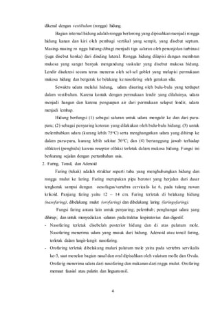 4
dikenal dengan vestibulum (rongga) hidung.
Bagian internal hidung adalah rongga berlorong yang dipisahkan raenjadi rongga
hidung kanan dan kiri oleh pembagi vertikal yang sempit, yang disebut septum.
Masing-masing ro ngga hidung dibagi menjadi tiga saluran oleh penonjolan turbinasi
(juga disebut konka) dari dinding lateral. Rongga hidung dilapisi dengan membran
mukosa yang sangat banyak mengandung vaskular yang disebut mukosa hidung.
Lendir disekresi secara terus menerus oleh sel-sel goblet yang melapisi permukaan
mukosa hidung dan bergerak ke belakang ke nasofaring oleh gerakan silia.
Sewaktu udara melalui hidung, udara disaring oleh bulu-bulu yang terdapat
dalam vestibulum. Karena kontak dengan permukaan lendir yang dilaluinya, udara
menjadi hangan dan karena penguapan air dari permukaan selaput lendir, udara
menjadi lembap.
Hidung berfungsi (1) sebagai saluran untuk udara mengalir ke dan dari paru-
paru; (2) sebagai penyaring kotoran yang dilakukan oleh bulu-bulu hidung; (3) untuk
melembabkan udara (kurang lebih 75oC) serta menghangatkan udara yang dihirup ke
dalam paru-paru, kurang lebih sekitar 36oC; dan (4) bertanggung jawab terhadap
olfaktori (penghidu) karena reseptor olfaksi terletak dalam mukosa hidung. Fungsi ini
berkurang sejalan dengan pertambahan usia.
2. Faring, Tonsil, dan Adenoid
Faring (tekak) adalah struktur seperti tuba yang menghubungkan hidung dan
rongga mulut ke laring. Faring merupakan pipa berotot yang berjalan dari dasar
tengkorak sampai dengan oesofagus/vertebra cervicalis ke 6, pada tulang rawan
krikoid. Panjang faring yaitu 12 – 14 cm. Faring terletak di belakang hidung
(nasofaring), dibelakang mulut (orofaring) dan dibelakang laring (laringofaring).
Fungsi faring antara lain untuk penyaring; pelembab; penghangat udara yang
dihirup; dan untuk menyediakan saluran pada traktus lespiratorius dan digestif.
- Nasofaring terletak disebelah posterior hidung dan di atas palatum mole.
Nasofaring menerima udara yang masuk dari hidung. Adenoid atau tonsil faring,
terletak dalam langit-langit nasofaring.
- Orofaring terletak dibelakang muluri palatum mole yaitu pada vertebra servikalis
ke-3, saat menelan bagian nasal dan oral dipisahkan oleh valatum molle dan Ovula.
Orofarig menerima udara dari nasofaring dan makanan dari rogga mulut. Orofaring
memuat fausial atau palatin dan linguatonsil.
 