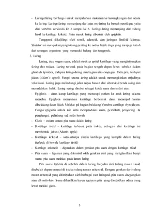5
- Laringofaring berfungsi untuk menyalurkan makanan ke kerongkongan dan udara
ke laring. Laringofaring memenjang dari atas orofaring ke bawah oesofagus yaitu
dari vertebra servicalis ke 3 sampai ke 6. Laringofaring memanjang dari tulang
hioid ke kartilago krikoid. Pintu masuk laring dibentuk oleh epiglotis.
Tenggorok dikelilingi oleh tonsil, adenoid, dan jaringan limfoid lainnya.
Struktur ini merupakan penghubung penting ke nodus liriife dagu yang menjaga tubuh
dari serangan organisme yang memasuki hidung dan tenggorok.
3. Laring
Laring, atau organ suara, adalah struktur epitel kartilago yang menghubungkan
faring dan trakea. Laring terletak pada bagian tengah depan leher, sebelah dalam
glandula tyroidea, didepan laringofaring dan bagian atas esopagus. Pada pria, terdapat
jakun (Adam´s appel). Fungsi utama laring adalah untuk memungkinkan terjadinya
vokalisasi. Laring juga melindungi jalan napas bawah dari obstruksi benda asing dan
memudahkan bahik. Laring sering disebut sebagai kotak suara dan terdiri atas:
- Epiglotis – daun katup kartilago yang menutupi ostium ke arah laring selama
menelan. Epiglotis merupakan kartilago berbentuk daun menonjol keatas
dibelakang dasar lidah. Melekat pd bagian belakang Vertebra cartilago thyroideum.
Fungsi epiglotis antara lain untu memproduksi suara, pelembab, penyaring &
penghangat, pelindung sal, nafas bawah
- Glotis – ostium antara pita suara dalain laring
- Kartilago tiroid – kartilago terbesar pada trakea, sebagian dari kartilago ini
membentuk jakun (Adam's apple)
- Kartilago krikoid – satu-satunya cincin kartilago yang komplit dalam laring
(terletak di bawah, kartilago tiroid)
- Kartilago arisenoid – digunakan dalam gerakan pita suara dengan kartilago tifoid
- Pita suara – ligamen yang dikontrol oleh gerakan otot yang mehghasilkan bunyi
suara; pita suara melekat pada lumen laring
Pita suara terletak di sebelah dalam laring, berjalan dari tulang rawan tiroid
disebelah depan sampai di kedua tulang rawan aritenoid. Dengan gerakan dari tulang
rawan aritenoid yang ditimbulkan oleh berbagai otot laringeal, pita suara ditegangkan
atau dikendurkan. Suara dihasilkan karen agetaran pita yang disebabkan udara yang
lewat melalui glotis.
 