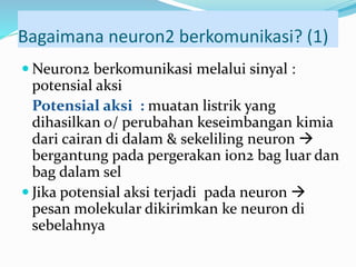 Bagaimana neuron2 berkomunikasi? (1)
 Neuron2 berkomunikasi melalui sinyal :
potensial aksi
Potensial aksi : muatan listrik yang
dihasilkan o/ perubahan keseimbangan kimia
dari cairan di dalam & sekeliling neuron 
bergantung pada pergerakan ion2 bag luar dan
bag dalam sel
 Jika potensial aksi terjadi pada neuron 
pesan molekular dikirimkan ke neuron di
sebelahnya
 