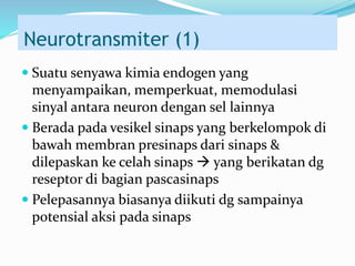 Neurotransmiter (1)
 Suatu senyawa kimia endogen yang
menyampaikan, memperkuat, memodulasi
sinyal antara neuron dengan sel lainnya
 Berada pada vesikel sinaps yang berkelompok di
bawah membran presinaps dari sinaps &
dilepaskan ke celah sinaps  yang berikatan dg
reseptor di bagian pascasinaps
 Pelepasannya biasanya diikuti dg sampainya
potensial aksi pada sinaps
 
